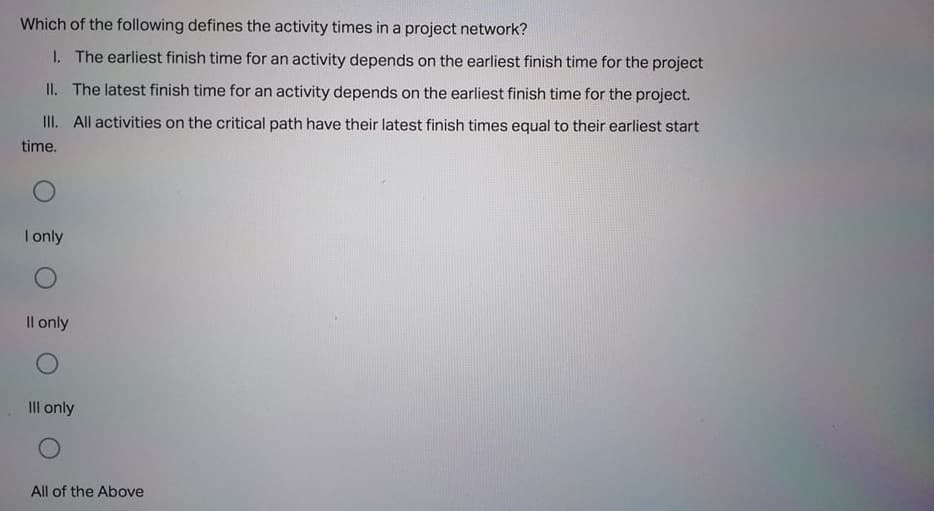 Which of the following defines the activity times in a project network?
I. The earliest finish time for an activity depends on the earliest finish time for the project
II. The latest finish time for an activity depends on the earliest finish time for the project.
II. All activities on the critical path have their latest finish times equal to their earliest start
time.
I only
Il only
III only
All of the Above
