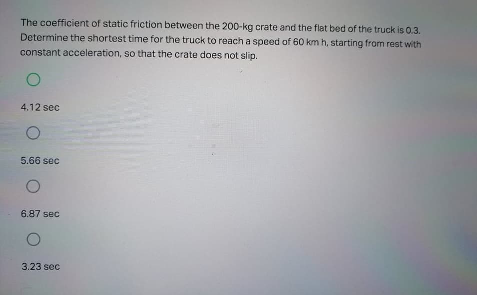 The coefficient of static friction between the 200-kg crate and the flat bed of the truck is 0.3.
Determine the shortest time for the truck to reach a speed of 60 km h, starting from rest with
constant acceleration, so that the crate does not slip.
4.12 sec
5.66 sec
6.87 sec
3.23 sec
