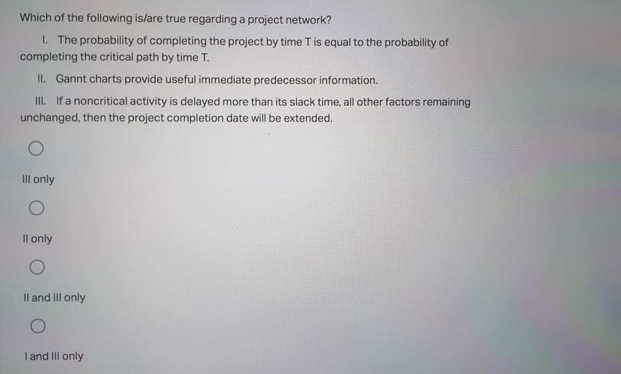 Which of the following is/are true regarding a project network?
I. The probability of completing the project by time T is equal to the probability of
completing the critical path by time T.
II. Gannt charts provide useful immediate predecessor information.
II. If a noncritical activity is delayed more than its slack time, all other factors remaining
unchanged, then the project completion date will be extended.
Il only
Il only
Il and IIII only
I and III only
