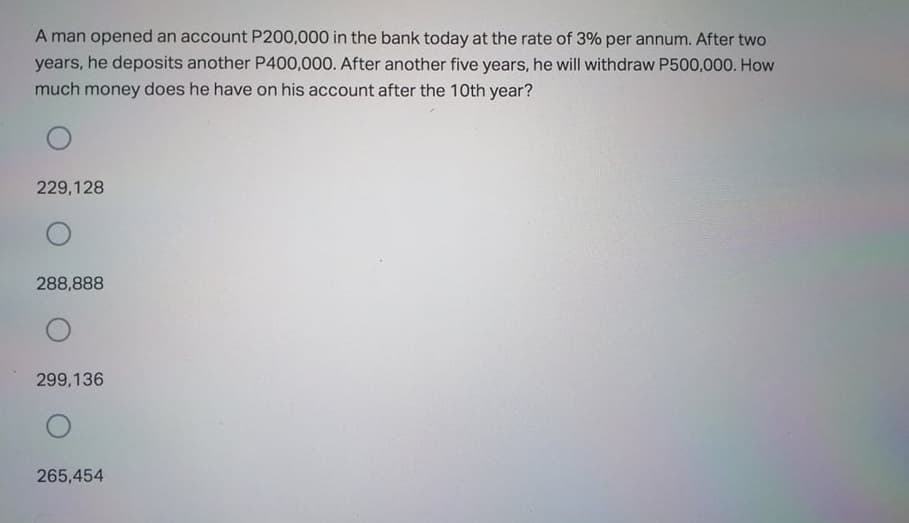 A man opened an account P200,000 in the bank today at the rate of 3% per annum. After two
years, he deposits another P400,000. After another five years, he will withdraw P500,000. How
much money does he have on his account after the 10th year?
229,128
288,888
299,136
265,454
