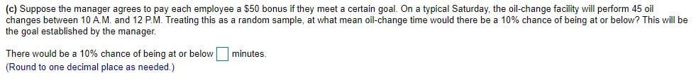 (c) Suppose the manager agrees to pay each employee a $50 bonus if they meet a certain goal. On a typical Saturday, the oil-change facility will perform 45 oil
changes between 10 A.M. and 12 P.M. Treating this as a random sample, at what mean oil-change time would there be a 10% chance of being at or below? This will be
the goal established by the manager.
There would be a 10% chance of being at or below minutes.
(Round to one decimal place as needed.)
