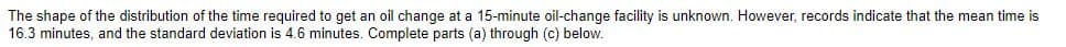 The shape of the distribution of the time required to get an oil change at a 15-minute oil-change facility is unknown. However, records indicate that the mean time is
16.3 minutes, and the standard deviation is 4.6 minutes. Complete parts (a) through (c) below.
