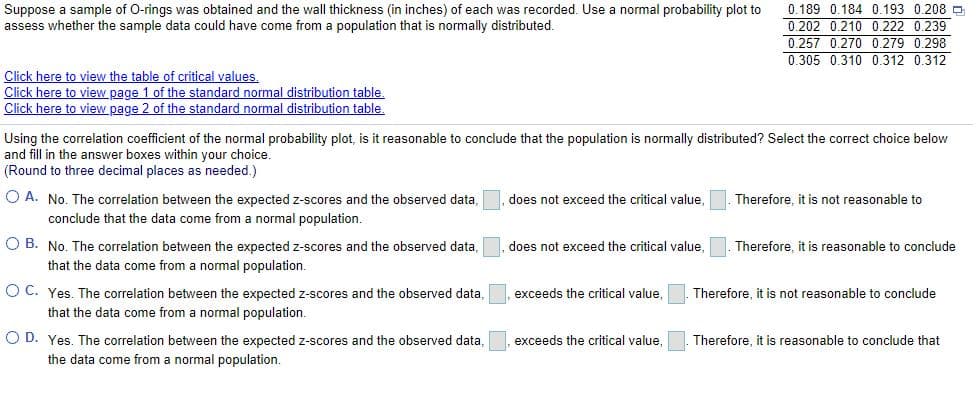 Suppose a sample of O-rings was obtained and the wall thickness (in inches) of each was recorded. Use a normal probability plot to
assess whether the sample data could have come from a population that is normally distributed.
0.189 0.184 0.193 0.208 D
0.202 0.210 0,222 0.239
0.257 0.270 0.279 0.298
0.305 0.310 0.312 0.312
Click here to view the table of critical values.
Click here to view page 1 of the standard normal distribution table.
Click here to view page 2 of the standard normal distribution table.
Using the correlation coefficient of the normal probability plot, is it reasonable to conclude that the population is normally distributed? Select the correct choice below
and fill in the answer boxes within your choice.
(Round to three decimal places as needed.)
O A. No. The correlation between the expected z-scores and the observed data,
does not exceed the critical value.
Therefore, it is not reasonable to
conclude that the data come from
normal population.
O B. No. The correlation between the expected z-scores and the observed data,
that the data come from a normal population.
does not exceed the critical value,
Therefore, it is reasonable to conclude
O C. Yes. The correlation between the expected z-scores and the observed data,
exceeds the critical value,
Therefore, it is not reasonable to conclude
that the data come from a normal population.
O D. Yes. The correlation between the expected z-scores and the observed data,
the data come from a normal population.
exceeds the critical value,
Therefore, it is reasonable to conclude that
