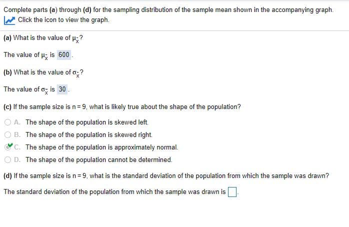 Complete parts (a) through (d) for the sampling distribution of the sample mean shown in the accompanying graph.
Click the icon to view the graph.
(a) What is the value of u;?
The value of u; is 600.
(b) What is the value of o;?
The value of o; is 30.
(c) If the sample size is n= 9, what is likely true about the shape of the population?
O A. The shape of the population is skewed left.
O B. The shape of the population is skewed right.
C. The shape of the population is approximately normal.
O D. The shape of the population cannot be determined.
(d) If the sample size is n= 9, what is the standard deviation of the population from which the sample was drawn?
The standard deviation of the population from which the sample was drawn is
