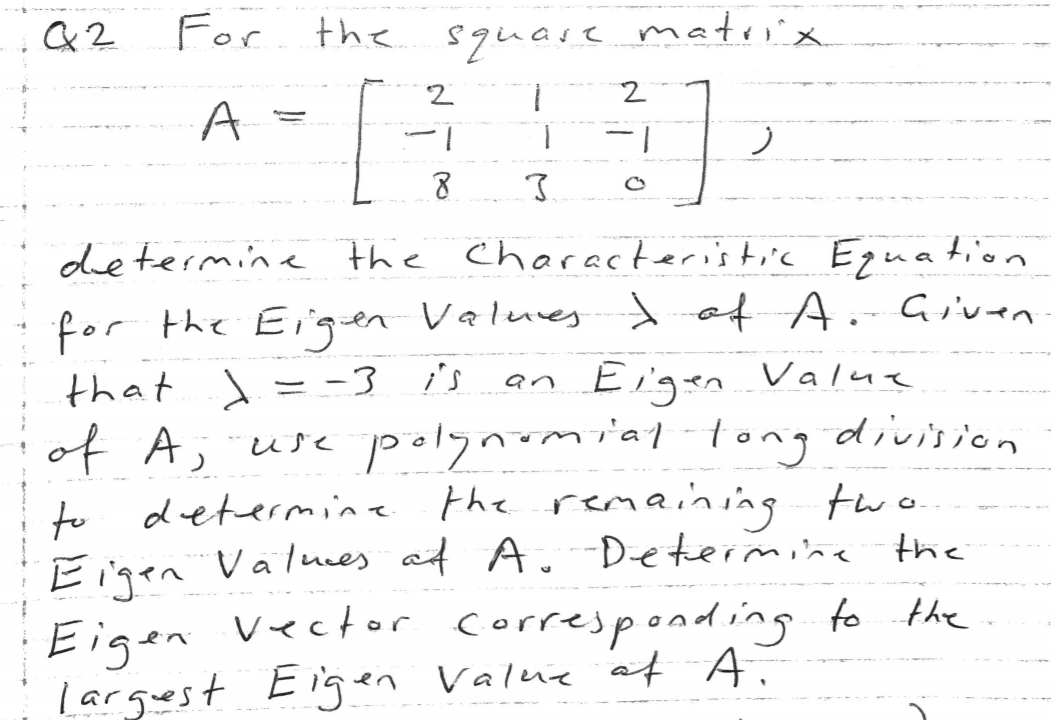 For the
squase matrix
A
1.
1-
ノ
determine the Characteristic Eguation
for the Eien Values ef Given
that A= -3 is an
Eigen Value
of A; usc polynmial-tong division
to determine the remaining
Eigen Valnces at A.Determine the
Eigen Vector corresponding to the
larguest Eigen Value at
Eigen Valuie of A.
