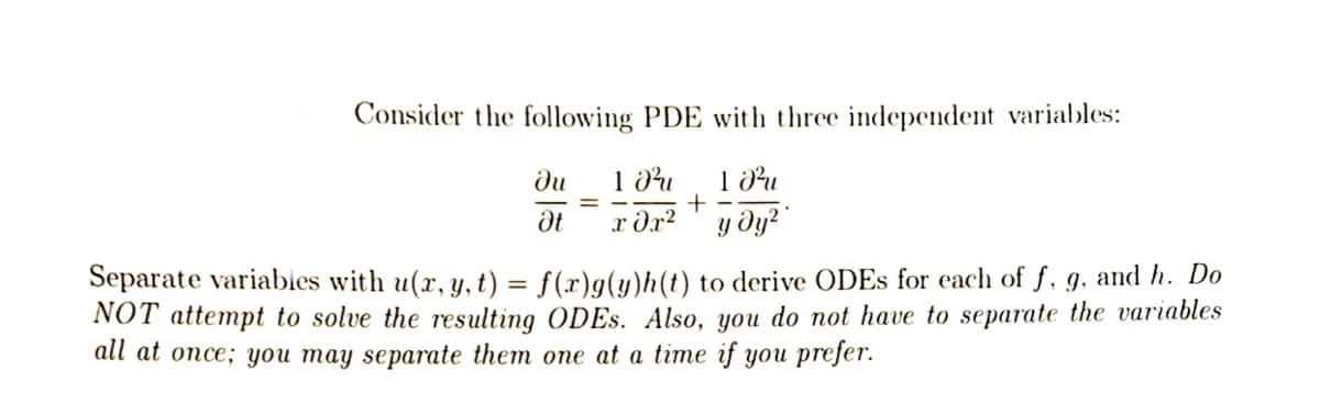 Consider the following PDE with three independent variables:
102 10²
x 0x²
y dy²
ди
Ət
+
Separate variables with u(x, y, t) = f(x)g(y)h(t) to derive ODEs for each of f, g, and h. Do
NOT attempt to solve the resulting ODEs. Also, you do not have to separate the variables
all at once; you may separate them one at a time if you prefer.