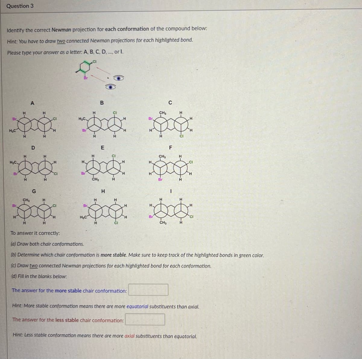 Question 3
Identify the correct Newman projection for each conformation of the compound below:
Hint: You have to draw two connected Newman projections for each highlighted bond.
Please type your answer as a letter: A, B, C, D, ..., or I.
Br
H,C
H
A
H,C.
H
D
H
Br
Br
CH₂
G
H
H
H
To answer it correctly:
H.C.
Br
Br
B
H
E
H
CH₂
H
H
H
CI
H
神神
C
CH
H
Br.
CH₂
F
H.
Br
I
H
H
Br
H,C
Br
CI
CH₁
H
(a) Draw both chair conformations.
(b) Determine which chair conformation is more stable. Make sure to keep track of the highlighted bonds in green color.
(c) Draw two connected Newman projections for each highlighted bond for each conformation.
(d) Fill in the blanks below:
The answer for the more stable chair conformation:
Hint: More stable conformation means there are more equatorial substituents than axial.
The answer for the less stable chair conformation:
Hint: Less stable conformation means there are more axial substituents than equatorial.