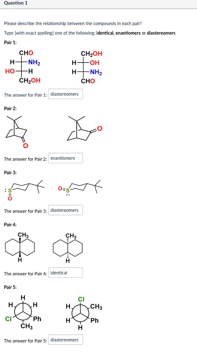 Question 1
Please describe the relationship between the compounds in each pair?
Type [with exact spelling] one of the following: identical, enantiomers or diastereomers
Pair 1:
CHO
CH₂OH
H-
-NH2
H
-OH
HO-H
H
-NH2
CH₂OH
CHO
The answer for Pair 1: diastereomers
Pair 2:
The answer for Pair 2: enantiomers
Pair 3:
O=S
The answer for Pair 3: diastereomers
Pair 4:
CH3
CH₂
H
The answer for Pair 4: identical
Н
Pair 5:
H
CI
H.
H
H.
CH₂
CI
Ph
H
Ph
CH3
H
The answer for Pair 5: diastereomers