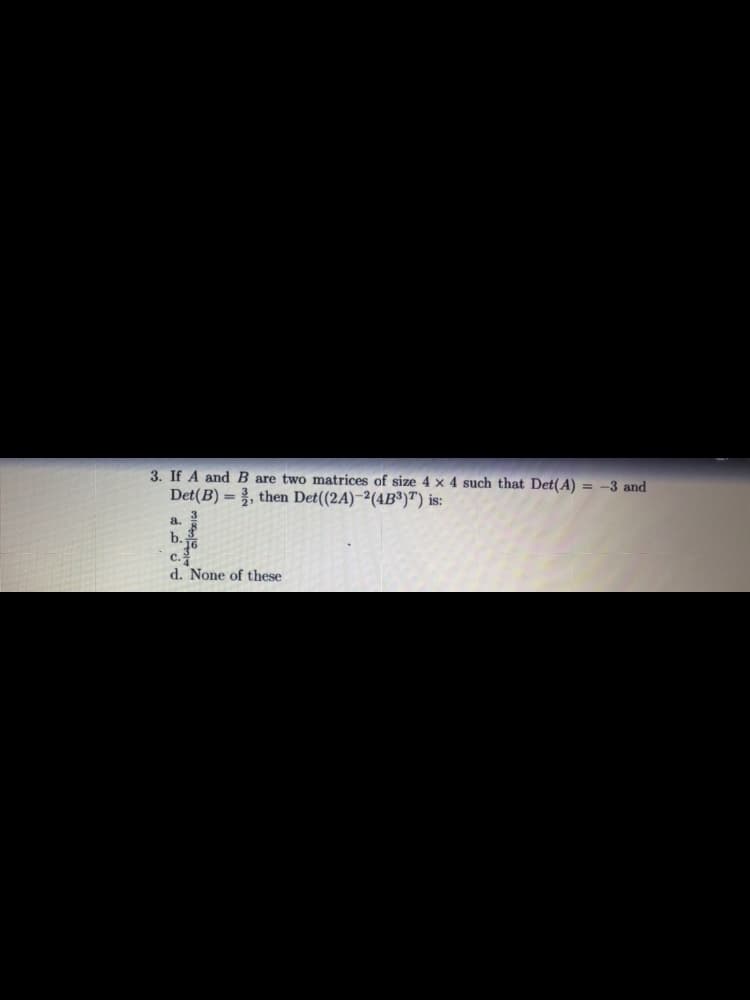 3. If A and B are two matrices of size 4 x 4 such that Det(A) = -3 and
Det(B) = , then Det((2A)-²(4B³)T) is:
a.
b.
c.
d. None of these
