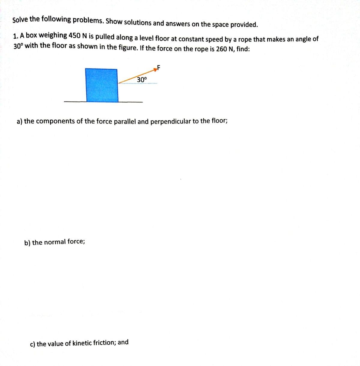 Solve the following problems. Show solutions and answers on the space provided.
1. A box weighing 450 N is pulled along a level floor at constant speed by a rope that makes an angle of
30° with the floor as shown in the figure. If the force on the rope is 260 N, find:
F
30°
a) the components of the force parallel and perpendicular to the floor;
b) the normal force;
c) the value of kinetic friction; and
