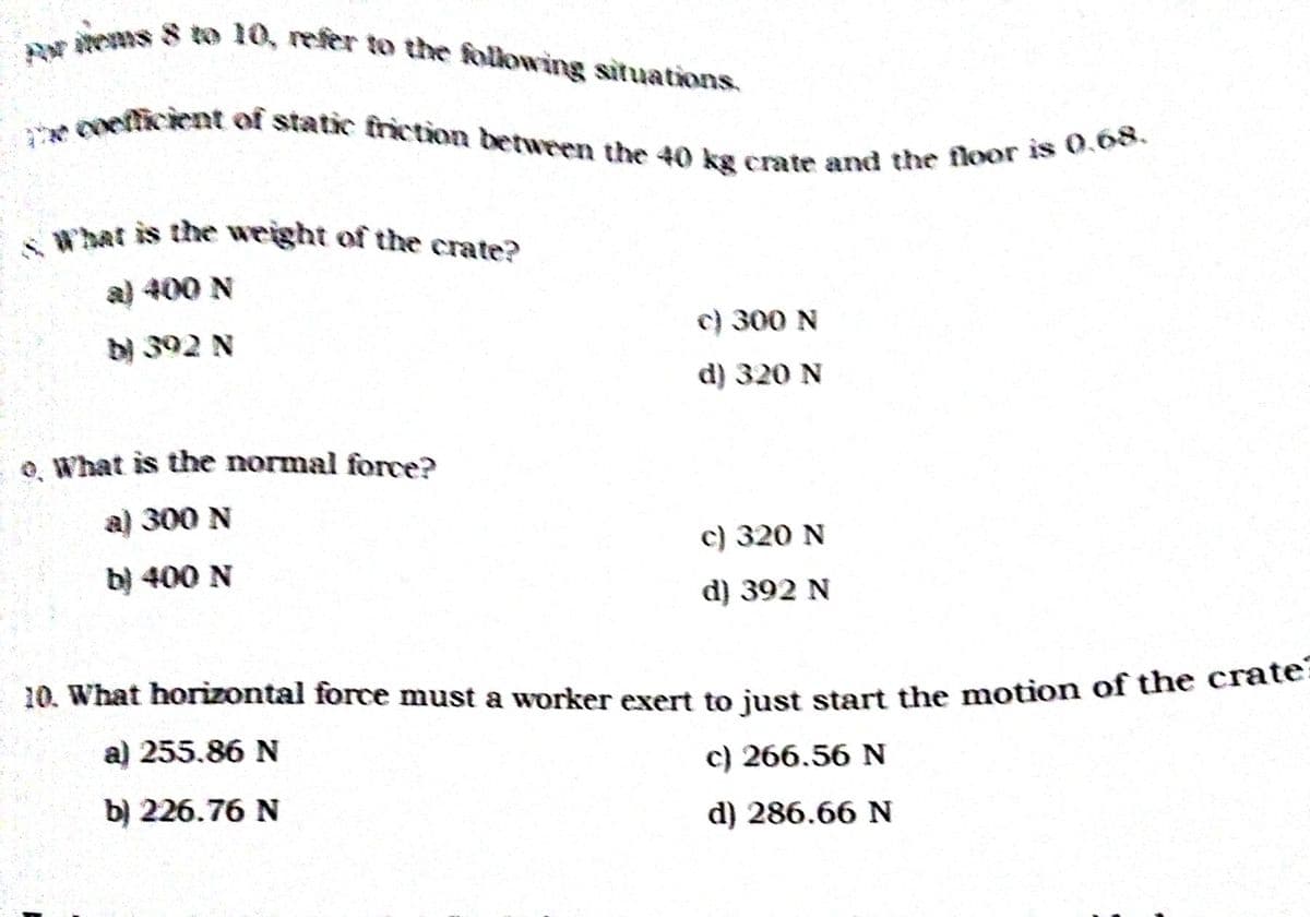 Rwtems 8 to 10, refer to the following situations.
What is the weight of the crate?
Coetticient of static friction between the 40 kg crate and the floor is 0,68,
'hat is the weight of the crate?
a) 400 N
c) 300 N
b) 392 N
d) 320 N
o. What is the normal force?
a) 300 N
c) 320 N
b) 400 N
d) 392 N
10. What horizontal force must a worker exert to just start the motion of the late
a) 255.86 N
c) 266.56 N
b) 226.76 N
d) 286.66 N
