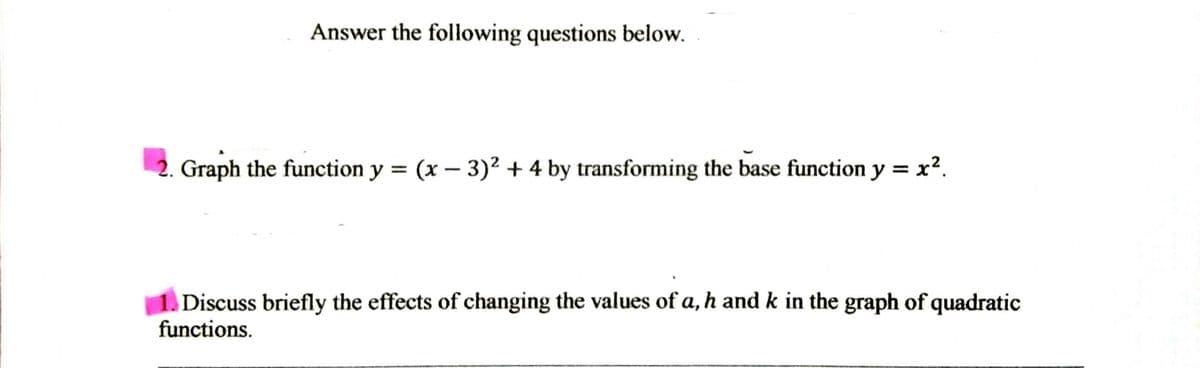 Answer the following questions below.
Graph the function y = (x – 3)² + 4 by transforming the base function y = x².
Discuss briefly the effects of changing the values of a, h and k in the graph of quadratic
functions.
