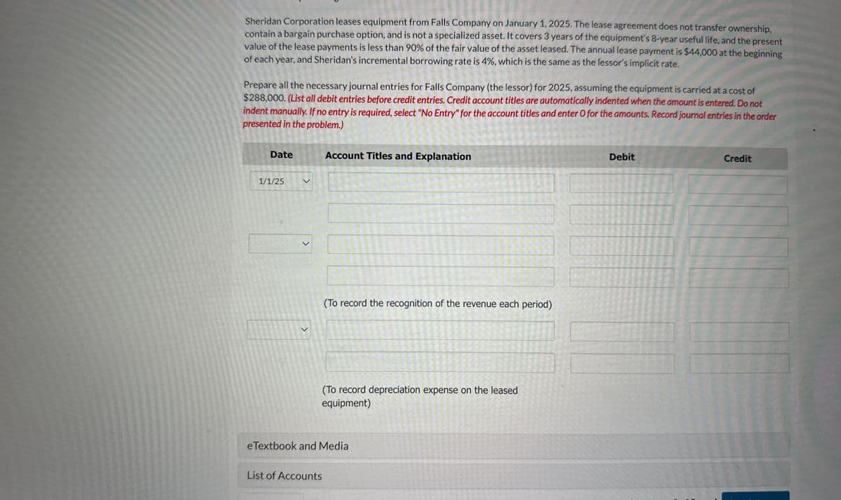 Sheridan Corporation leases equipment from Falls Company on January 1, 2025. The lease agreement does not transfer ownership,
contain a bargain purchase option, and is not a specialized asset. It covers 3 years of the equipment's 8-year useful life, and the present
value of the lease payments is less than 90% of the fair value of the asset leased. The annual lease payment is $44,000 at the beginning
of each year, and Sheridan's incremental borrowing rate is 4%, which is the same as the lessor's implicit rate.
Prepare all the necessary journal entries for Falls Company (the lessor) for 2025, assuming the equipment is carried at a cost of
$288,000. (List all debit entries before credit entries. Credit account titles are automatically indented when the amount is entered. Do not
indent manually. If no entry is required, select "No Entry" for the account titles and enter O for the amounts. Record journal entries in the order
presented in the problem.)
Date
Account Titles and Explanation
1/1/25
>
>
(To record the recognition of the revenue each period)
(To record depreciation expense on the leased
equipment)
eTextbook and Media
List of Accounts
Debit
Credit