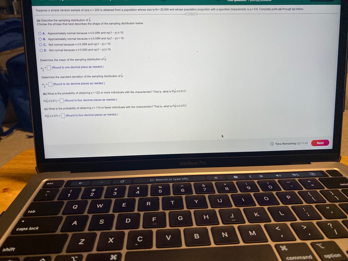 Suppose a simple random sample of size n= 200 is obtained from a population whose size is N= 20,000 and whose population proportion with a specified characteristic isp=0.6. Complete parts (a) through (c) below.
(a) Describe the sampling distribution of p.
Choose the phrase that best describes the shape of the sampling distribution below.
O A. Approximately normal because ns0.05N and np(1-p) 2 10.
O B. Approximately normal because ns0.05N and np(1-p) < 10.
O C. Not normal because ns0.05N and np(1-p)< 10.
O D. Not normal because n s0.05N and np(1-p)2 10.
Determine the mean of the sampling distribution of p.
H. = (Round to one decimal place as needed.)
Determine the standard deviation of the sampling distribution of p.
G. = (Round to six decimal places as needed.)
(b) What is the probability of obtaining x= 122 or more individuals with the characteristic? That is, what is P(p2 0,61)?
P(p20.61) = (Round to four decimal places as needed.)
(c) What is the probability of obtaining x=114 or fewer individuals with the characteristic? That is, what is P(ps0.57)?
P(ps0.57) = (Round to four decimal places as needed.)
%3D
O Time Remaining: 02:11:42
Next
MacBook Pro
G Search or type URL
く
esc
キ
&
%23
dele
3
4
6
8
Q
E
R
T
Y
tab
G
K.
A
D
F
caps lock
く
C
V
shift
command
option
つ
つ
エ

