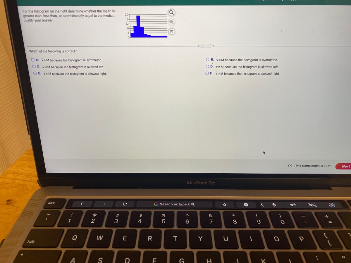 For the histogram on the right determine whether the mean is
greater than, less than, or approximately equal to the median.
Justify your answer.
Which of the following is correct?
O A. x>M because the histogram is symmetric.
O B. x= M because the histogram is symmetric.
O C. x<M because the histogram is skewed left.
O D. x=M because the histogram is skewed left.
O E. x<M because the histogram is skewed right.
OF. X>M because the histogram is skewed right.
O Time Remaining: 03:25:29
Next
MacBook Pro
esc
G Search or type URL
*:
#3
$
1
2
3
4
7
8
Q
W
E
R
T
Y
tab
S
G
H
K
の
DI
Al
