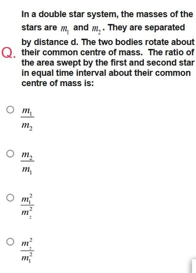 In a double star system, the masses of the
stars are m, and m₂. They are separated
by distance d. The two bodies rotate about
Q. their common centre of mass. The ratio of
the area swept by the first and second star
in equal time interval about their common
centre of mass is:
m₁
m₂
m₂
m₁
mí
2
m
2