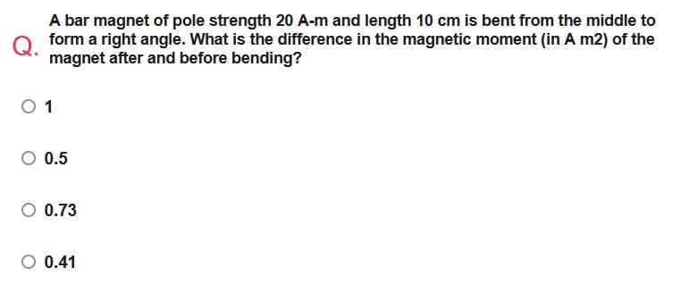 A bar magnet of pole strength 20 A-m and length 10 cm is bent from the middle to
Q form a right angle. What is the difference in the magnetic moment (in A m2) of the
magnet after and before bending?
0 1
O 0.5
0.73
O 0.41