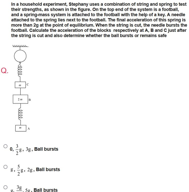 In a household experiment, Stephany uses a combination of string and spring to test
their strengths, as shown in the figure. On the top end of the system is a football,
and a spring-mass system is attached to the football with the help of a key. A needle
attached to the spring lies next to the football. The final acceleration of this spring is
more than 2g at the point of equilibrium. When the string is cut, the needle bursts the
football. Calculate the acceleration of the blocks respectively at A, B and C just after
the string is cut and also determine whether the ball bursts or remains safe
Q.
0,
elle
C
m
2 m B
меее
m
A
3g, Ball bursts
5
8,2g, Ball bursts
3g
5g, Ball bursts
3