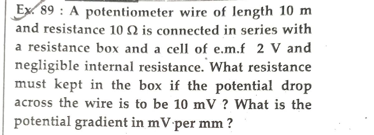 Ex. 89: A potentiometer wire of length 10 m
and resistance 10 N is connected in series with
a resistance box and a cell of e.m.f 2 V and
negligible internal resistance. What resistance
must kept in the box if the potential drop
across the wire is to be 10 mV ? What is the
potential gradient in mV per mm ?