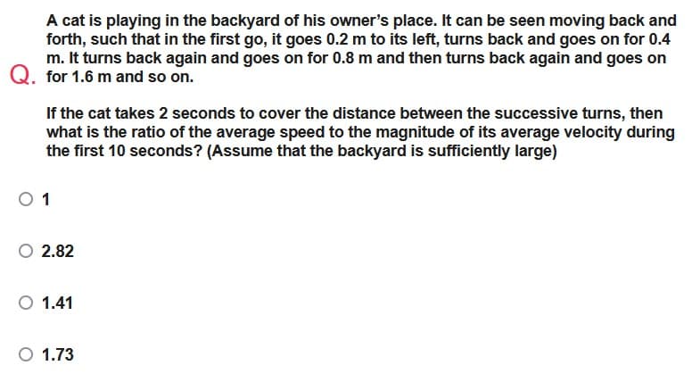 A cat is playing in the backyard of his owner's place. It can be seen moving back and
forth, such that in the first go, it goes 0.2 m to its left, turns back and goes on for 0.4
m. It turns back again and goes on for 0.8 m and then turns back again and goes on
Q. for 1.6 m and so on.
If the cat takes 2 seconds to cover the distance between the successive turns, then
what is the ratio of the average speed to the magnitude of its average velocity during
the first 10 seconds? (Assume that the backyard is sufficiently large)
0 1
O 2.82
O 1.41
O 1.73