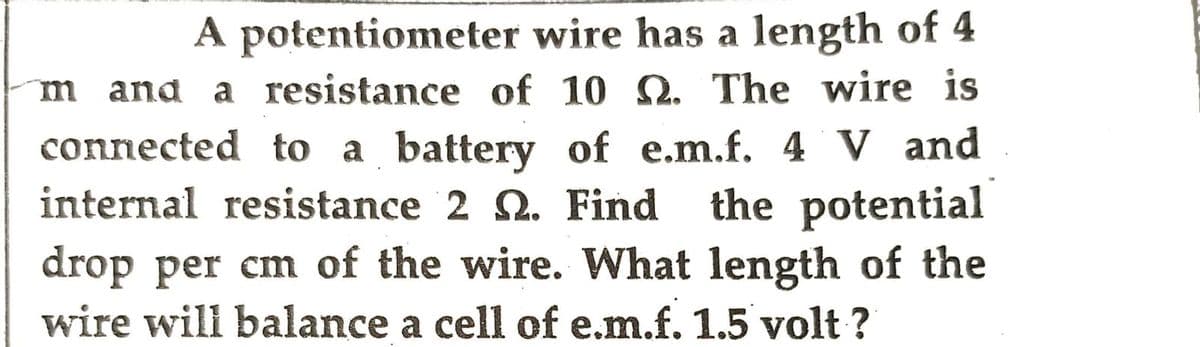 A potentiometer wire has a length of 4
m and a resistance of 10 Q. The wire is
connected to a battery of e.m.f. 4 V and
internal resistance 2 . Find the potential
drop per cm of the wire. What length of the
wire will balance a cell of e.m.f. 1.5 volt?