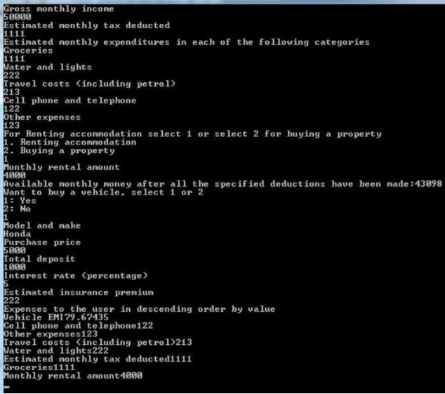 Gross nonthly income
50000
Estimated monthly tax deducted
1111
Estimated monthly expenditures in each of the following categories
Groceries
1111
Water and lights
222
Travel costs (including petrol)
213
Cell phone and telephone
122
Other expenses
123
For Renting accommodation select 1 or select 2 for buying a property
1.
accommodation
Renting
2. Buying a property
1
Monthly rental amount
4000
Available monthly money after all the specified deductions have been made:43098
Want to buy a vehicle, select 1 or 2
1: Yes
2: No
1
Model and make
Honda
Purchase price
5000
Total deposit
1000
Interest rate (percentage)
Estinated insurance preniun
222
Expenses to the user in descending order by value
Uehicle EMI 79.67435
5
Cell phone and telephone122
Other expenses123
Travel costs (including petrol)213
Water and lights222
Estinated monthly tax deducted1111
Groceries1111
Monthly rental anount 4000