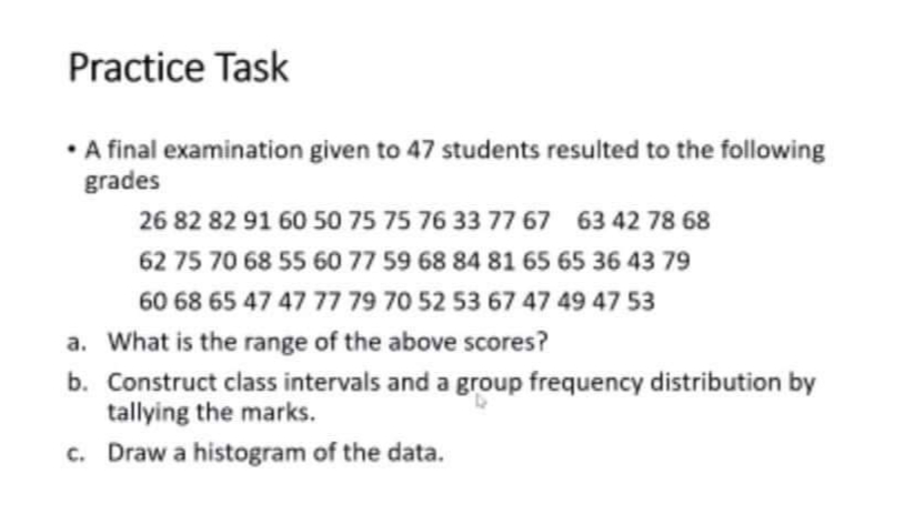 Practice Task
• final examination given to 47 students resulted to the following
grades
26 82 82 91 600 50 75 75 76 33 77 67 63 42 78 68
62 75 70 68 55 60 77 59 68 84 81 65 65 36 43 79
60 68 65 47 47 77 79 70 52 53 67 47 49 47 53
a. What is the range of the above scores?
b. Construct class intervals and a group frequency distribution by
tallying the marks.
c. Draw a histogram of the data.
