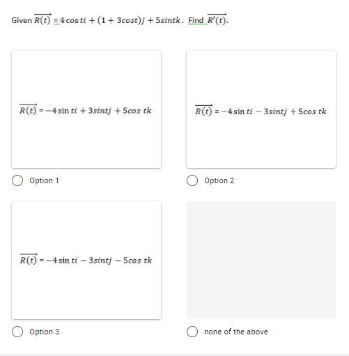 Given R(t) = 4 cos ti + (1+ 3cost)j + 5sintk. Find R'(t).
R(t) = -4 sin ti + 3sintj + 5cos tk
R(t) = -4 sin ti – 3sintj + 5cos tk
Option 1
Option 2
R(t) = -4 sin ti – 3sintj – Scos tk
Option 3
none of the above
