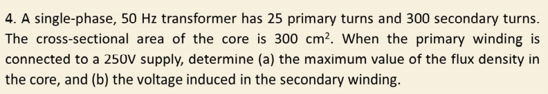 4. A single-phase, 50 Hz transformer has 25 primary turns and 300 secondary turns.
The cross-sectional area of the core is 300 cm². When the primary winding is
connected to a 250V supply, determine (a) the maximum value of the flux density in
the core, and (b) the voltage induced in the secondary winding.
