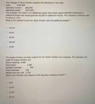 The manager of Stock Division projects the following for next year:
Sales
$185,000
Operating income
Operating assets
The manager can invest in an additional project that would require $40,000 investment in
additional assets and would generate $6,000 of additional income. The company's minimum rate
of return is 14%.
What is the residual income for Stock Division with the additional project?
$60,000
$375,000
O .000
O 000
O 900
The Engine Division provides engines for the Tractor Division of a company The standard unit
costs for Engine Division are:
Direct materials $ 600
Direct labor
Variable overhead
1,200
300
150
Fixed overhead
Market price per unit 2,730
What is the transfer price based on ful cost plus a markup of 30%?
O ssas
O 1270
