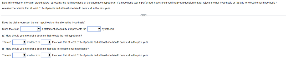 Determine whether the claim stated below represents the null hypothesis or the alternative hypothesis. If a hypothesis test is performed, how should you interpret a decision that (a) rejects the null hypothesis or (b) fails to reject the null hypothesis?
A researcher claims that at least 81% of people had at least one health care visit in the past year.
C
Does the claim represent the null hypothesis or the alternative hypothesis?
Since the claim
a statement of equality, it represents the
hypothesis.
(a) How should you interpret a decision that rejects the null hypothesis?
There is
evidence to
▼the claim that at least 81% of people had at least one health care visit in the past year.
(b) How should you interpret a decision that fails to reject the null hypothesis?
There is
▼ evidence to
▼the claim that at least 81% of people had at least one health care visit in the past year.