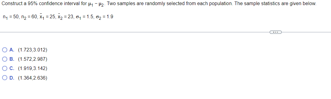 Construct a 95% confidence interval for μ₁ −μ₂. Two samples are randomly selected from each population. The sample statistics are given below.
n₁ = 50, n₂ = 60, x₁ = 25, X₂ = 23, 0₁ = 1.5, ₂ = 1.9
C
O A. (1.723,3.012)
O B. (1.572,2.987)
O C. (1.919,3.142)
O D. (1.364,2.636)