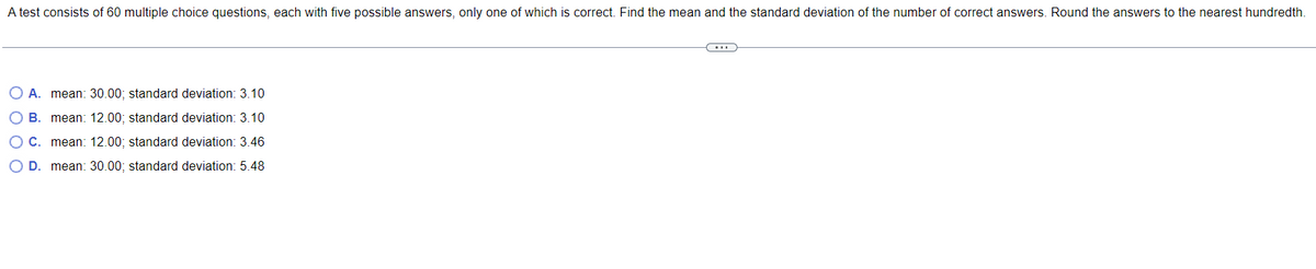 A test consists of 60 multiple choice questions, each with five possible answers, only one of which is correct. Find the mean and the standard deviation of the number of correct answers. Round the answers to the nearest hundredth.
←
O A. mean: 30.00; standard deviation: 3.10
OB. mean: 12.00; standard deviation: 3.10
O C. mean: 12.00; standard deviation: 3.46
O D. mean: 30.00; standard deviation: 5.48