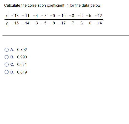 Calculate the correlation coefficient, r, for the data below.
X
- 13 - 11
-4 -7 -9 - 10 -8 -6
5 - 12
y
- 16 - 14
3 5
8 - 12
-7 - 3
0 - 14
O A. 0.792
B. 0.990
O C. 0.881
O D. 0.819