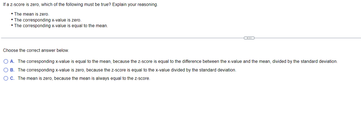 If a z-score is zero, which of the following must be true? Explain your reasoning.
• The mean is zero.
• The corresponding x-value is zero.
• The corresponding x-value is equal to the mean.
Choose the correct answer below.
O A. The corresponding x-value is equal to the mean, because the z-score is equal to the difference between the x-value and the mean, divided by the standard deviation.
O B. The corresponding x-value is zero, because the z-score is equal to the x-value divided by the standard deviation.
OC. The mean is zero, because the mean is always equal to the z-score.