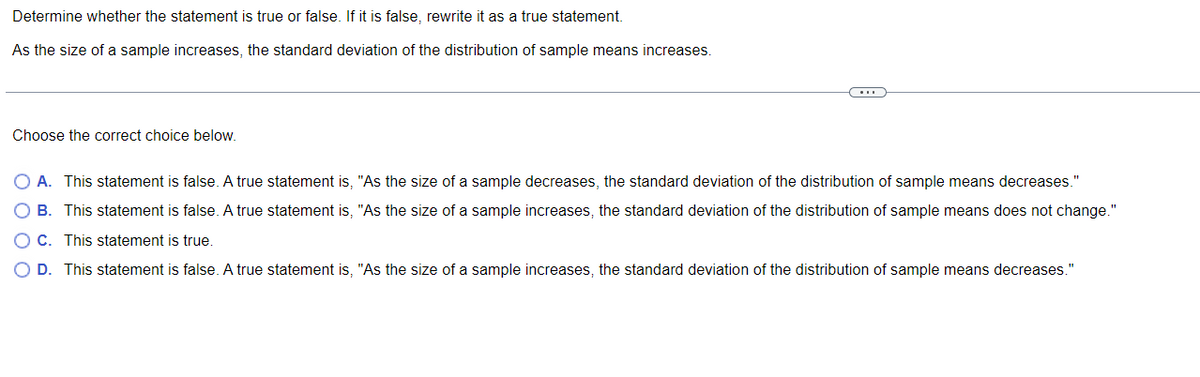 Determine whether the statement is true or false. If it is false, rewrite it as a true statement.
As the size of a sample increases, the standard deviation of the distribution of sample means increases.
Choose the correct choice below.
O A. This statement is false. A true statement is, "As the size of a sample decreases, the standard deviation of the distribution of sample means decreases."
B. This statement is false. A true statement is, "As the size of a sample increases, the standard deviation of the distribution of sample means does not change."
OC. This statement is true.
O D. This statement is false. A true statement is, "As the size of a sample increases, the standard deviation of the distribution of sample means decreases."