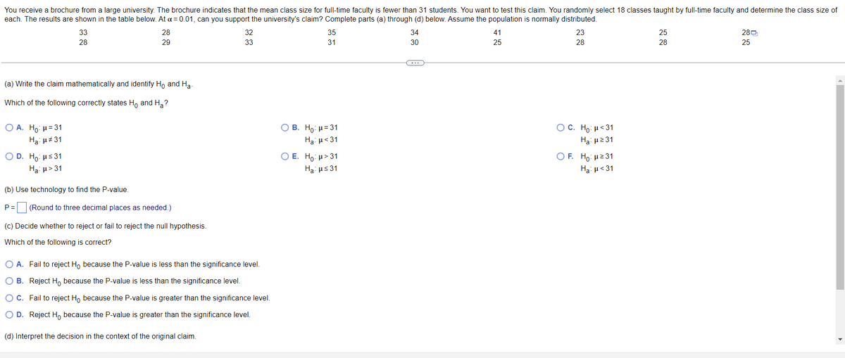 You receive a brochure from a large university. The brochure indicates that the mean class size for full-time faculty is fewer than 31 students. You want to test this claim. You randomly select 18 classes taught by full-time faculty and determine the class size of
each. The results are shown in the table below. At α = 0.01, can you support the university's claim? Complete parts (a) through (d) below. Assume the population is normally distributed.
34
41
23
25
28
33
28
28
29
32
33
35
31
30
25
28
28
25
(a) Write the claim mathematically and identify Ho and Ha
Which of the following correctly states Ho and H₂?
OA. Ho: μ = 31
OB. Ho: H=31
O C. Ho: μ<31
Ha:μ ≥31
Ha: μ#31
Ha: μ<31
OD. Ho: μ≤31
OF. Ho: μ²31
O E. Ho: μ> 31
Ha: μ≤31
Ha: μ> 31
Ha: μ<31
(b) Use technology to find the P-value.
P= (Round to three decimal
needed.)
(c) Decide whether to reject or fail to reject the null hypothesis.
Which of the following is correct?
O A. Fail to reject Ho because the P-value is less than the significance level.
O B. Reject Ho because the P-value is less than the significance level.
O C. Fail to reject Ho because the P-value is greater than the significance level.
O D. Reject Ho because the P-value is greater than the significance level.
(d) Interpret the decision in the context of the original claim.
C