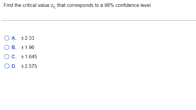 Find the critical value ze that corresponds to a 98% confidence level.
O A. +2.33
B. ± 1.96
C. +1.645
D. +2.575