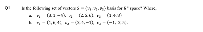 Is the following set of vectors S = {v1, V2. V3} basis for R³ space? Where,
а. , 3 (3,1, -4), vz %3D (2,5,6), vз 3D (1,4, 8)
b. v 3D (1,6,4), vz 3 (2,4, —1), vз 3D (-1, 2,5).
QI.
