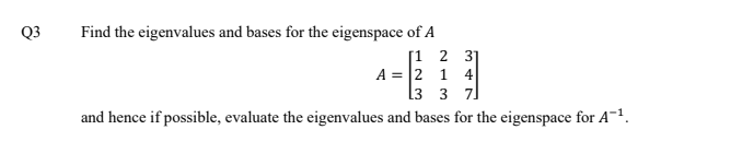 Find the eigenvalues and bases for the eigenspace of A
[1 2 3]
A = 2 1 4
l3 3 7]
Q3
and hence if possible, evaluate the eigenvalues and bases for the eigenspace for A-1.
