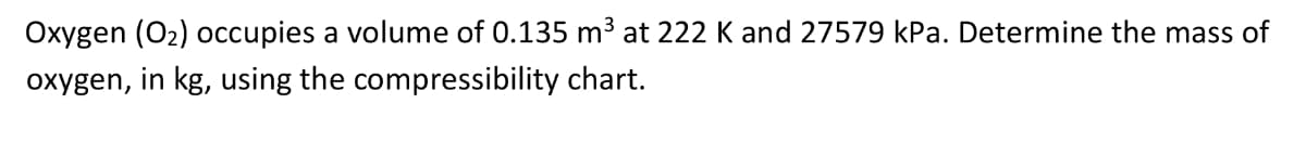 Oxygen (O2) occupies a volume of 0.135 m³ at 222 K and 27579 kPa. Determine the mass of
oxygen, in kg, using the compressibility chart.