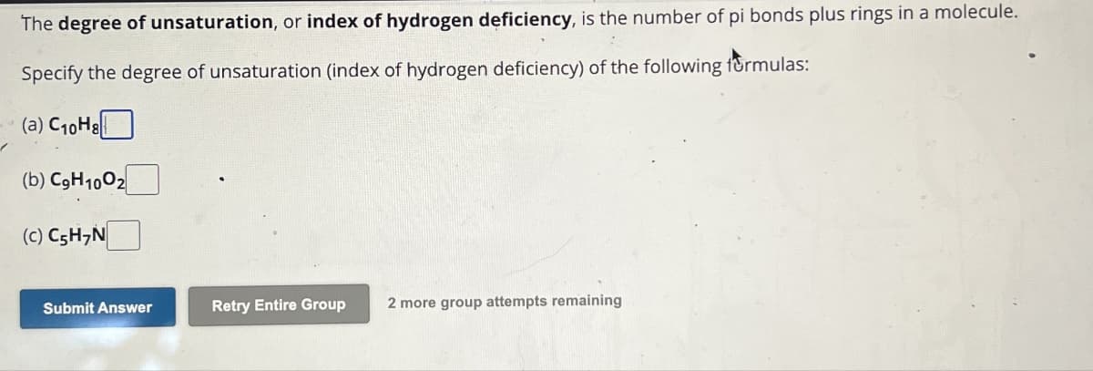 The degree of unsaturation, or index of hydrogen deficiency, is the number of pi bonds plus rings in a molecule.
Specify the degree of unsaturation (index of hydrogen deficiency) of the following formulas:
(a) C10H8
(b) C9H1002
(c) C5H7N
Submit Answer
Retry Entire Group 2 more group attempts remaining