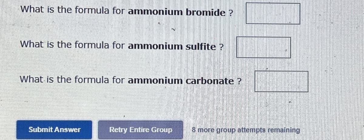 What is the formula for ammonium bromide ?
What is the formula for ammonium sulfite ?
What is the formula for ammonium carbonate?
Submit Answer
Retry Entire Group 8 more group attempts remaining