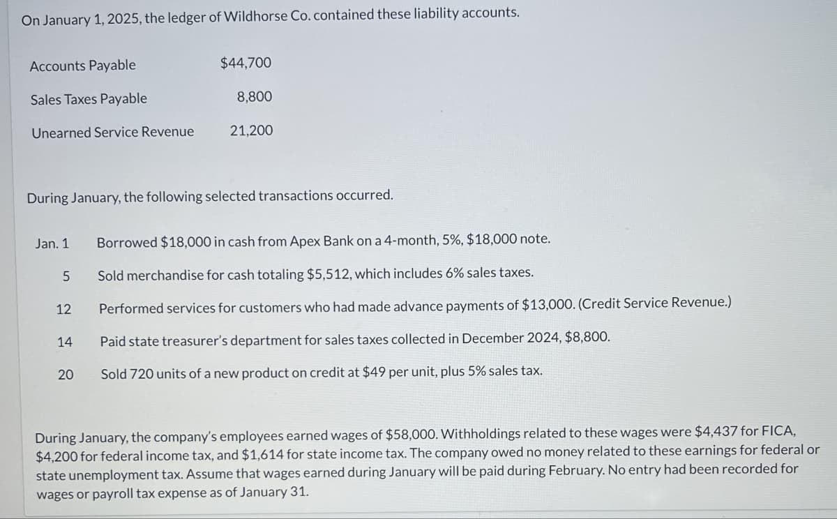 On January 1, 2025, the ledger of Wildhorse Co. contained these liability accounts.
Accounts Payable
$44,700
Sales Taxes Payable
8,800
Unearned Service Revenue
21,200
During January, the following selected transactions occurred.
Jan. 1
Borrowed $18,000 in cash from Apex Bank on a 4-month, 5%, $18,000 note.
5 Sold merchandise for cash totaling $5,512, which includes 6% sales taxes.
12
14
20
20
Performed services for customers who had made advance payments of $13,000. (Credit Service Revenue.)
Paid state treasurer's department for sales taxes collected in December 2024, $8,800.
Sold 720 units of a new product on credit at $49 per unit, plus 5% sales tax.
During January, the company's employees earned wages of $58,000. Withholdings related to these wages were $4,437 for FICA,
$4,200 for federal income tax, and $1,614 for state income tax. The company owed no money related to these earnings for federal or
state unemployment tax. Assume that wages earned during January will be paid during February. No entry had been recorded for
wages or payroll tax expense as of January 31.