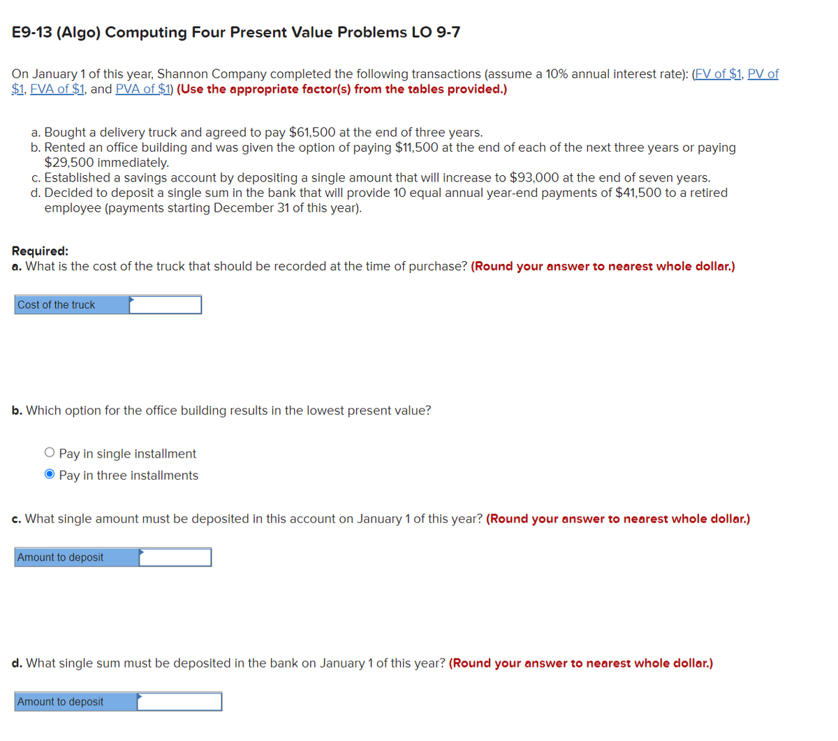 E9-13 (Algo) Computing Four Present Value Problems LO 9-7
On January 1 of this year, Shannon Company completed the following transactions (assume a 10% annual interest rate): (FV of $1. PV of
$1, FVA of $1, and PVA of $1) (Use the appropriate factor(s) from the tables provided.)
a. Bought a delivery truck and agreed to pay $61,500 at the end of three years.
b. Rented an office building and was given the option of paying $11,500 at the end of each of the next three years or paying
$29,500 immediately.
c. Established a savings account by depositing a single amount that will increase to $93,000 at the end of seven years.
d. Decided to deposit a single sum in the bank that will provide 10 equal annual year-end payments of $41,500 to a retired
employee (payments starting December 31 of this year).
Required:
a. What is the cost of the truck that should be recorded at the time of purchase? (Round your answer to nearest whole dollar.)
Cost of the truck
b. Which option for the office building results in the lowest present value?
O Pay in single installment
O Pay in three installments
c. What single amount must be deposited in this account on January 1 of this year? (Round your answer to nearest whole dollar.)
Amount to deposit
d. What single sum must be deposited in the bank on January 1 of this year? (Round your answer to nearest whole dollar.)
Amount to deposit