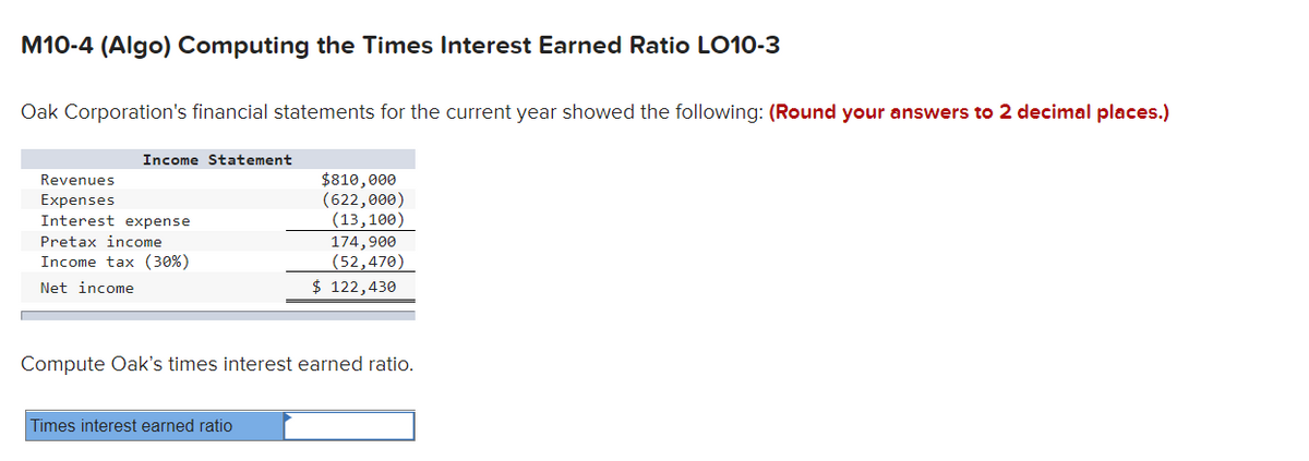 M10-4 (Algo) Computing the Times Interest Earned Ratio LO10-3
Oak Corporation's financial statements for the current year showed the following: (Round your answers to 2 decimal places.)
Income Statement
Revenues
Expenses
Interest expense
Pretax income
Income tax (30%)
Net income
$810,000
(622,000)
(13,100)
Times interest earned ratio
174,900
(52,470)
$ 122,430
Compute Oak's times interest earned ratio.