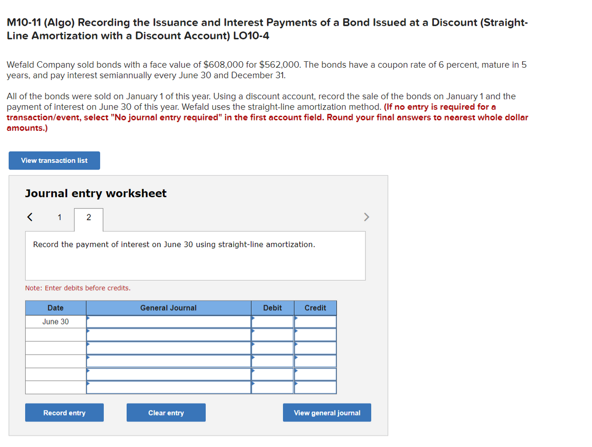 M10-11 (Algo) Recording the Issuance and Interest Payments of a Bond Issued at a Discount (Straight-
Line Amortization with a Discount Account) LO10-4
Wefald Company sold bonds with a face value of $608,000 for $562,000. The bonds have a coupon rate of 6 percent, mature in 5
years, and pay interest semiannually every June 30 and December 31.
All of the bonds were sold on January 1 of this year. Using a discount account, record the sale of the bonds on January 1 and the
payment of interest on June 30 of this year. Wefald uses the straight-line amortization method. (If no entry is required for a
transaction/event, select "No journal entry required" in the first account field. Round your final answers to nearest whole dollar
amounts.)
View transaction list
Journal entry worksheet
<
1
2
Record the payment of interest on June 30 using straight-line amortization.
Note: Enter debits before credits.
Date
June 30
Record entry
General Journal
Clear entry
Debit
Credit
View general journal
>