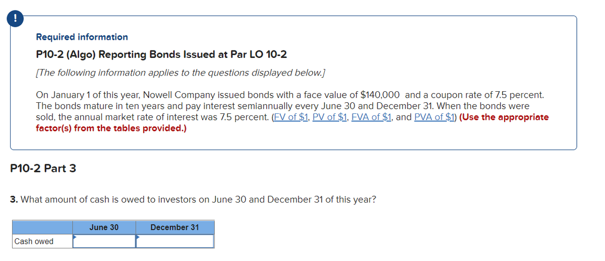 Required information
P10-2 (Algo) Reporting Bonds Issued at Par LO 10-2
[The following information applies to the questions displayed below.]
On January 1 of this year, Nowell Company issued bonds with a face value of $140,000 and a coupon rate of 7.5 percent.
The bonds mature in ten years and pay interest semiannually every June 30 and December 31. When the bonds were
sold, the annual market rate of interest was 7.5 percent. (FV of $1, PV of $1, FVA of $1, and PVA of $1) (Use the appropriate
factor(s) from the tables provided.)
P10-2 Part 3
3. What amount of cash is owed to investors on June 30 and December 31 of this year?
Cash owed
June 30
December 31