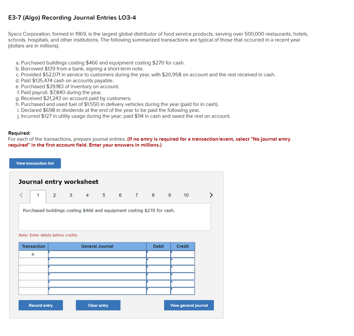 **E3-7 (Algo) Recording Journal Entries LO3-4**

Sysco Corporation, formed in 1969, is the largest global distributor of food service products, serving over 500,000 restaurants, hotels, schools, hospitals, and other institutions. The following summarized transactions are typical of those that occurred in a recent year (dollars are in millions).

a. Purchased buildings costing $466 and equipment costing $270 for cash.
b. Borrowed $139 from a bank, signing a short-term note.
c. Provided $52,071 in service to customers during the year, with $20,958 on account and the rest received in cash.
d. Paid $135,474 cash on accounts payable.
e. Purchased $39,183 of inventory on account.
f. Paid payroll, $7,840 during the year.
g. Received $21,243 on account paid by customers.
h. Purchased and used fuel of $1,150 in delivery vehicles during the year (paid for in cash).
i. Declared $698 in dividends at the end of the year to be paid the following year.
j. Incurred $127 in utility usage during the year; paid $94 in cash and owed the rest on account.

**Required:**
For each of the transactions, prepare journal entries. (If no entry is required for a transaction/event, select "No journal entry required" in the first account field. Enter your answers in millions.)

**View transaction list**

**Journal entry worksheet**

1 | 2 | 3 | 4 | 5 | 6 | 7 | 8 | 9 | 10

*Purchased buildings costing $466 and equipment costing $270 for cash.*

*Note: Enter debits before credits.*

| Transaction | General Journal | Debit | Credit |
|--------------|------------------|-------|--------|
| a. |          |               |          |
|      |          |               |          |
|      |          |               |          |

**Buttons:**
- Record entry
- Clear entry
- View general journal