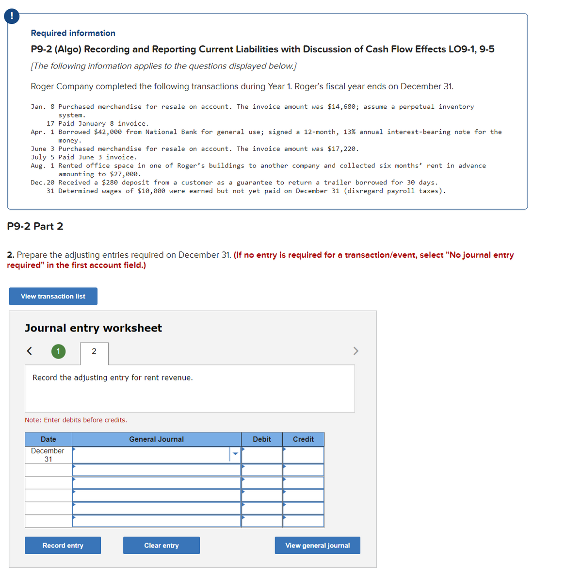!
Required information
P9-2 (Algo) Recording and Reporting Current Liabilities with Discussion of Cash Flow Effects LO9-1, 9-5
[The following information applies to the questions displayed below.]
Roger Company completed the following transactions during Year 1. Roger's fiscal year ends on December 31.
Jan. 8 Purchased merchandise for resale on account. The invoice amount was $14,680; assume a perpetual inventory
system.
17 Paid January 8 invoice.
Apr. 1 Borrowed $42,000 from National Bank for general use; signed a 12-month, 13% annual interest-bearing note for the
money.
June 3 Purchased merchandise for resale on account. The invoice amount was $17,220.
July 5 Paid June 3 invoice.
Aug. 1 Rented office space in one of Roger's buildings to another company and collected six months' rent in advance
amounting to $27,000.
Dec.20 Received a $280 deposit from a customer as a guarantee to return a trailer borrowed for 30 days.
31 Determined wages of $10,000 were earned but not yet paid on December 31 (disregard payroll taxes).
P9-2 Part 2
2. Prepare the adjusting entries required on December 31. (If no entry is required for a transaction/event, select "No journal entry
required" in the first account field.)
View transaction list
Journal entry worksheet
<
1
Record the adjusting entry for rent revenue.
2
Note: Enter debits before credits.
Date
December
31
Record entry
General Journal
Clear entry
Debit
Credit
View general journal